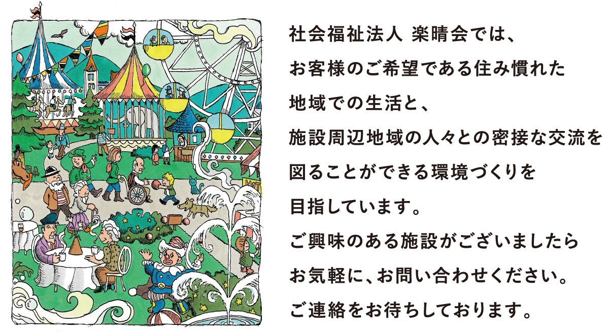 社会福祉法人 楽晴会では、 お客様のご希望である住み慣れた 地域での生活と、 施設周辺地域の人々との密接な交流を 図ることができる環境づくりを 目指しています。 ご興味のある施設がございましたら お気軽に、お問い合わせください。 ご連絡をお待ちしております。